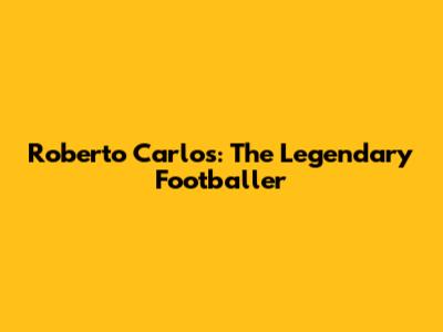 Roberto Carlos: The Legendary Footballer