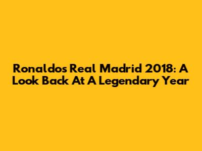 Ronaldo's Real Madrid 2018: A Look Back At A Legendary Year