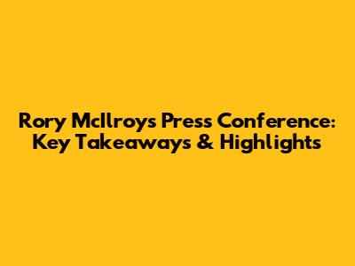 Rory McIlroy's Press Conference: Key Takeaways & Highlights