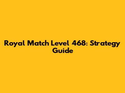 Royal Match Level 468: Strategy Guide