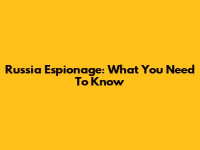Russia Espionage: What You Need To Know