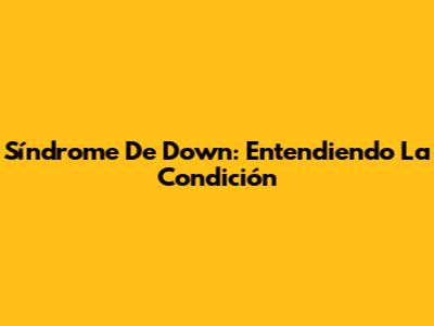 Síndrome De Down: Entendiendo La Condición