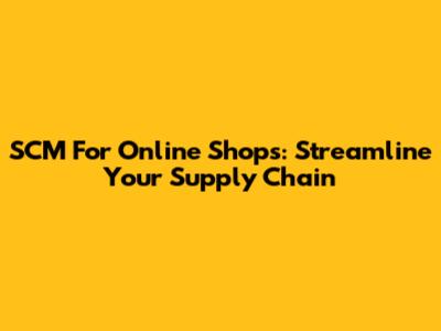 SCM For Online Shops: Streamline Your Supply Chain