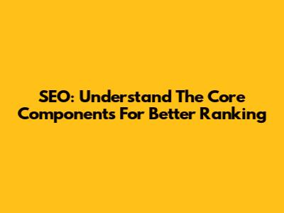 SEO: Understand The Core Components For Better Ranking