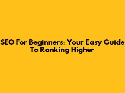 SEO For Beginners: Your Easy Guide To Ranking Higher