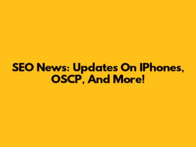SEO News: Updates On IPhones, OSCP, And More!