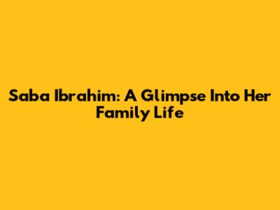 Saba Ibrahim: A Glimpse Into Her Family Life
