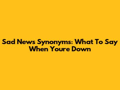 Sad News Synonyms: What To Say When You're Down