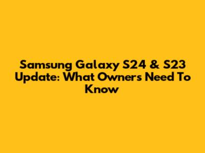 Samsung Galaxy S24 & S23 Update: What Owners Need To Know