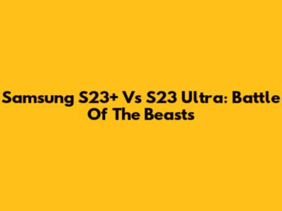 Samsung S23+ Vs S23 Ultra: Battle Of The Beasts