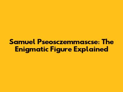 Samuel Pseosczemmascse: The Enigmatic Figure Explained