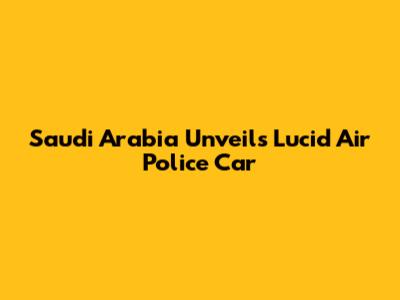 Saudi Arabia Unveils Lucid Air Police Car