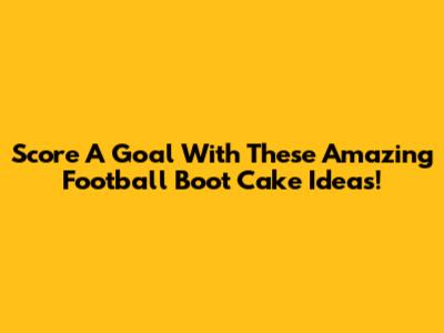 Score A Goal With These Amazing Football Boot Cake Ideas!