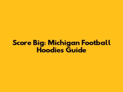 Score Big: Michigan Football Hoodies Guide