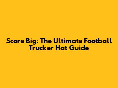 Score Big: The Ultimate Football Trucker Hat Guide
