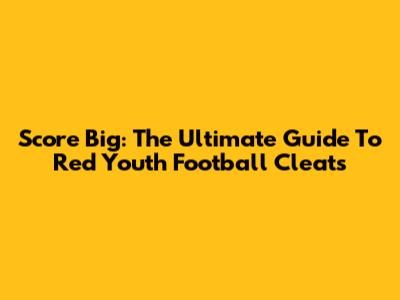 Score Big: The Ultimate Guide To Red Youth Football Cleats