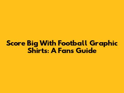Score Big With Football Graphic Shirts: A Fan's Guide