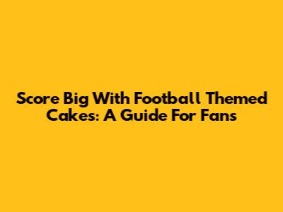 Score Big With Football Themed Cakes: A Guide For Fans