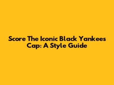 Score The Iconic Black Yankees Cap: A Style Guide