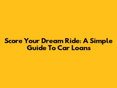 Score Your Dream Ride: A Simple Guide To Car Loans