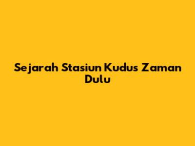 Sejarah Stasiun Kudus Zaman Dulu