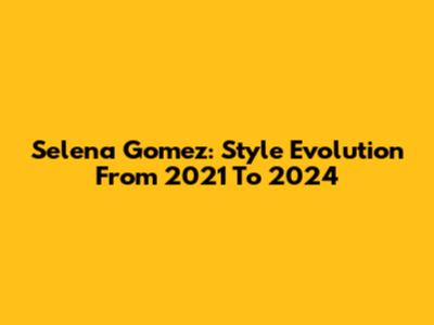 Selena Gomez: Style Evolution From 2021 To 2024