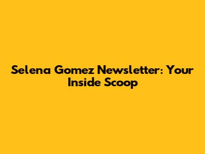 Selena Gomez Newsletter: Your Inside Scoop