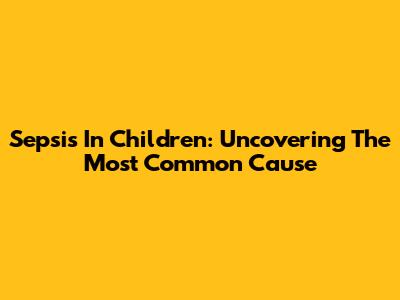 Sepsis In Children: Uncovering The Most Common Cause