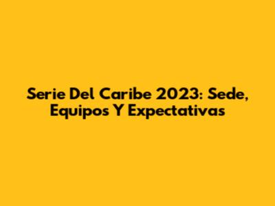 Serie Del Caribe 2023: Sede, Equipos Y Expectativas