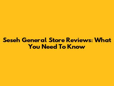 Seseh General Store Reviews: What You Need To Know