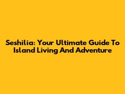 Seshilia: Your Ultimate Guide To Island Living And Adventure