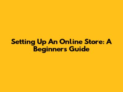 Setting Up An Online Store: A Beginner's Guide