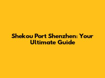 Shekou Port Shenzhen: Your Ultimate Guide