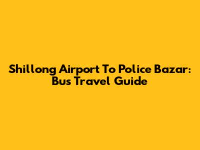 Shillong Airport To Police Bazar: Bus Travel Guide