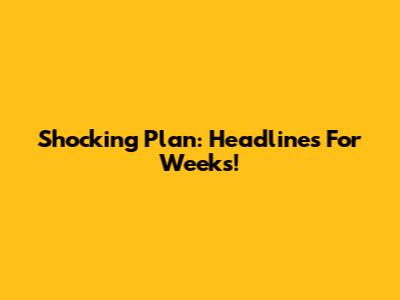 Shocking Plan: Headlines For Weeks!
