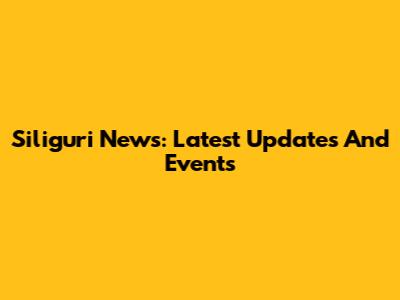 Siliguri News: Latest Updates And Events