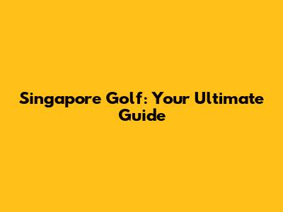 Singapore Golf: Your Ultimate Guide