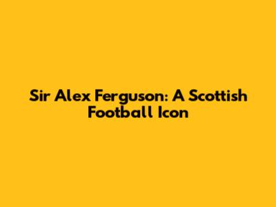 Sir Alex Ferguson: A Scottish Football Icon