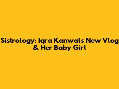 Sistrology: Iqra Kanwal's New Vlog & Her Baby Girl