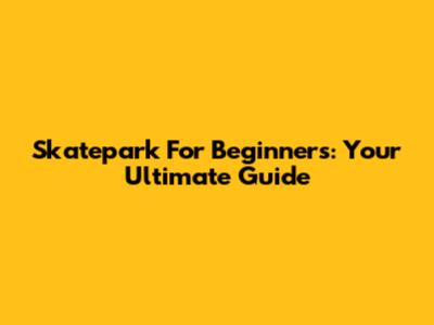 Skatepark For Beginners: Your Ultimate Guide