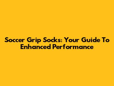 Soccer Grip Socks: Your Guide To Enhanced Performance