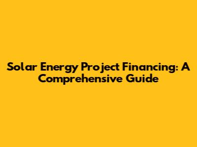 Solar Energy Project Financing: A Comprehensive Guide