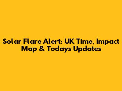 Solar Flare Alert: UK Time, Impact Map & Today's Updates