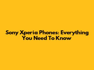 Sony Xperia Phones: Everything You Need To Know