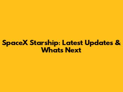 SpaceX Starship: Latest Updates & What's Next