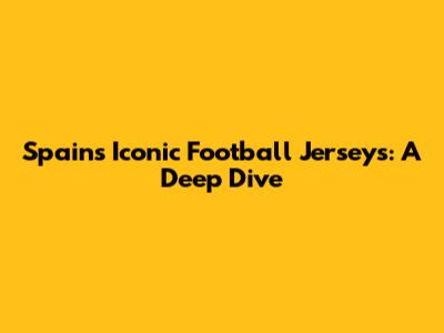 Spain's Iconic Football Jerseys: A Deep Dive