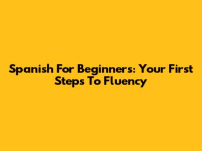 Spanish For Beginners: Your First Steps To Fluency