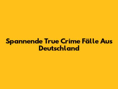 Spannende True Crime Fälle Aus Deutschland