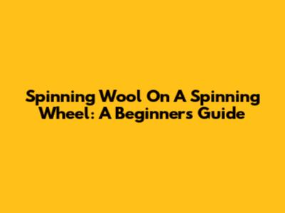 Spinning Wool On A Spinning Wheel: A Beginner's Guide