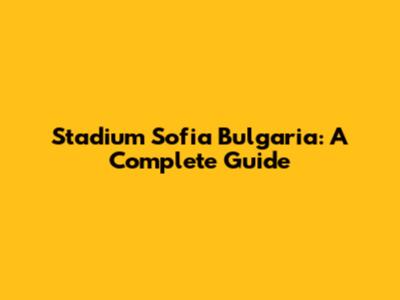 Stadium Sofia Bulgaria: A Complete Guide